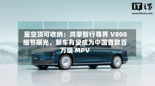 星空顶可收纳：鸿蒙智行尊界 V800 细节曝光，新车有望成为中国首款百万级 MPV