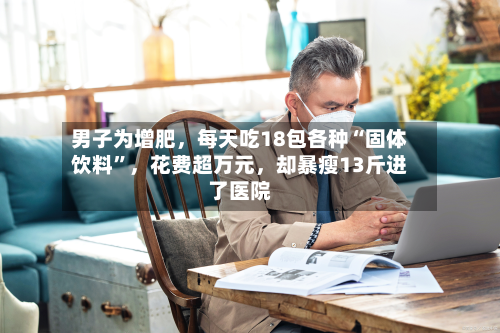 男子为增肥，每天吃18包各种“固体饮料”，花费超万元	，却暴瘦13斤进了医院-第3张图片