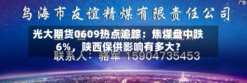 光大期货0609热点追踪：焦煤盘中跌6%，陕西保供影响有多大？-第3张图片