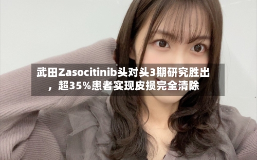 武田Zasocitinib头对头3期研究胜出，超35%患者实现皮损完全清除-第3张图片