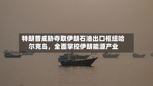 特朗普威胁夺取伊朗石油出口枢纽哈尔克岛，全面掌控伊朗能源产业-第2张图片