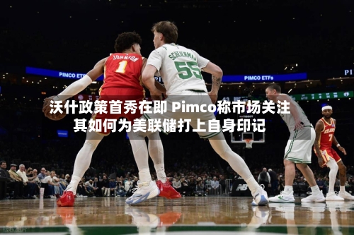 沃什政策首秀在即 Pimco称市场关注其如何为美联储打上自身印记-第2张图片