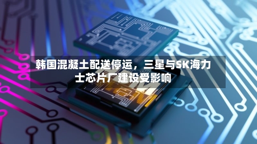 韩国混凝土配送停运	，三星与SK海力士芯片厂建设受影响-第2张图片