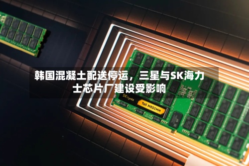 韩国混凝土配送停运，三星与SK海力士芯片厂建设受影响-第3张图片