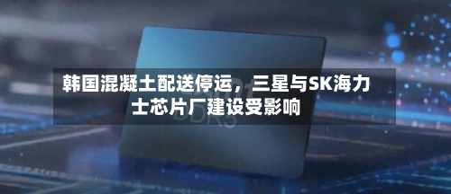 韩国混凝土配送停运，三星与SK海力士芯片厂建设受影响