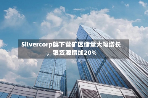 Silvercorp旗下营矿区储量大幅增长，银资源增加20%-第2张图片