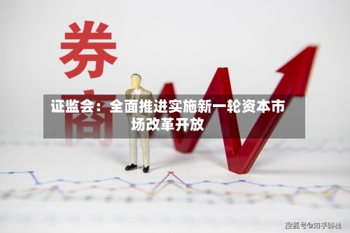 证监会：全面推进实施新一轮资本市场改革开放