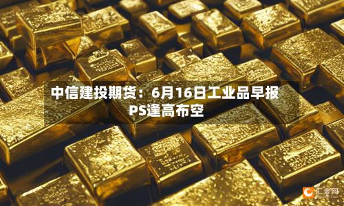 中信建投期货:6月16日工业品早报 PS逢高布空-第2张图片