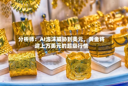 分析师：AI泡沫威胁到美元	，黄金将迎上万美元的超级行情-第2张图片