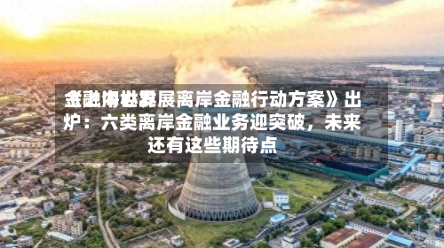 《上海世界金融中心发展离岸金融行动方案》出炉：六类离岸金融业务迎突破，未来还有这些期待点-第3张图片