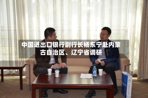 中国进出口银行副行长杨东宁赴内蒙古自治区、辽宁省调研-第3张图片