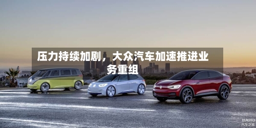 压力持续加剧	，大众汽车加速推进业务重组-第3张图片