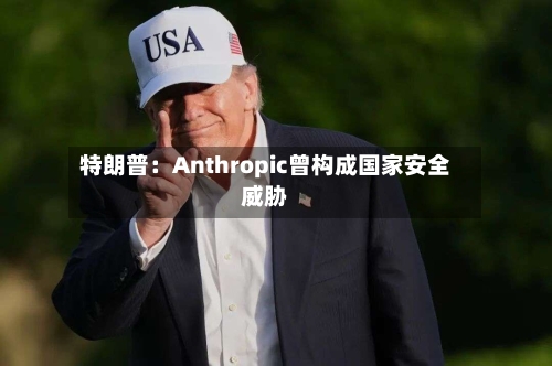 特朗普：Anthropic曾构成国家安全威胁-第2张图片