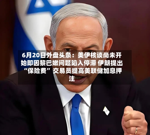 6月20日外盘头条：美伊核谈尚未开始即因黎巴嫩问题陷入停滞 伊朗提出“保险费	” 交易员提高美联储加息押注-第2张图片