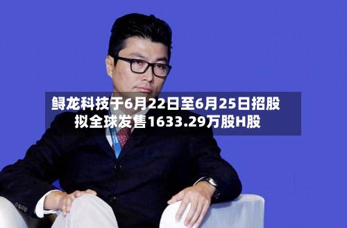 鲟龙科技于6月22日至6月25日招股 拟全球发售1633.29万股H股