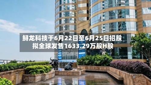 鲟龙科技于6月22日至6月25日招股 拟全球发售1633.29万股H股-第3张图片