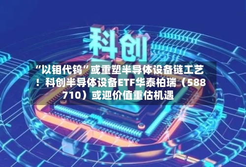 “以钼代钨	”或重塑半导体设备链工艺！科创半导体设备ETF华泰柏瑞（588710）或迎价值重估机遇-第3张图片