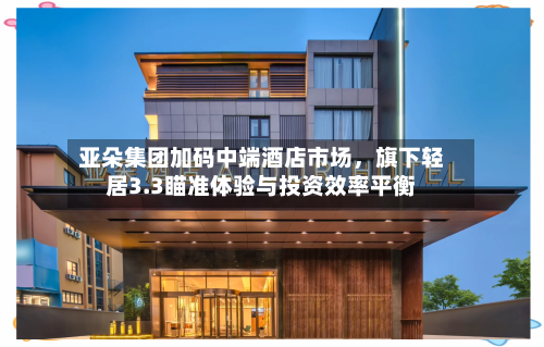 亚朵集团加码中端酒店市场，旗下轻居3.3瞄准体验与投资效率平衡-第2张图片