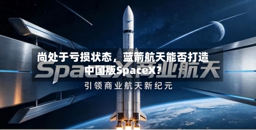 尚处于亏损状态，蓝箭航天能否打造中国版SpaceX？-第3张图片
