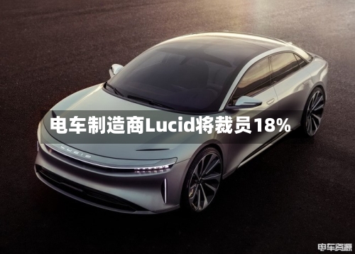 电车制造商Lucid将裁员18%