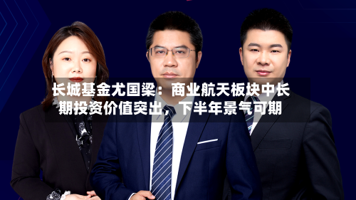 长城基金尤国梁：商业航天板块中长期投资价值突出，下半年景气可期-第3张图片
