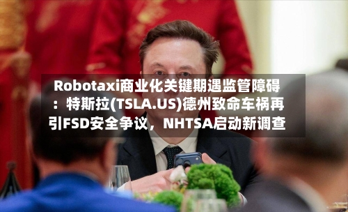 Robotaxi商业化关键期遇监管障碍：特斯拉(TSLA.US)德州致命车祸再引FSD安全争议，NHTSA启动新调查-第2张图片