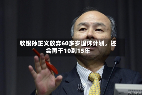 软银孙正义放弃60多岁退休计划，还会再干10到15年-第3张图片