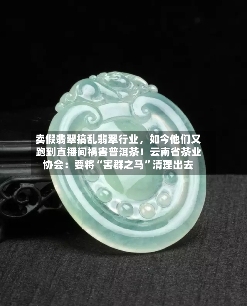 卖假翡翠搞乱翡翠行业，如今他们又跑到直播间祸害普洱茶！云南省茶业协会：要将“害群之马”清理出去-第2张图片