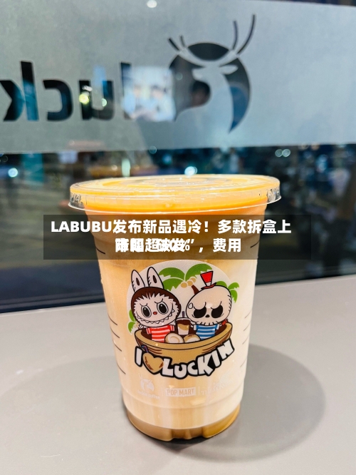 LABUBU发布新品遇冷！多款拆盒上市即“破发”	，费用降幅超30%-第2张图片