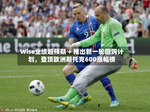 Wise业绩超预期 + 推出新一轮回购计划，登顶欧洲斯托克600涨幅榜-第2张图片