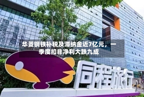 华菱钢铁补税及滞纳金近7亿元，一季度扣非净利大跌九成-第3张图片