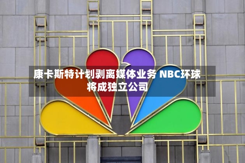康卡斯特计划剥离媒体业务 NBC环球将成独立公司-第2张图片
