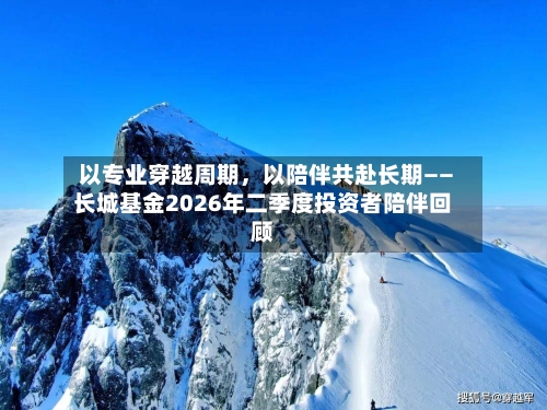 以专业穿越周期，以陪伴共赴长期——长城基金2026年二季度投资者陪伴回顾-第2张图片
