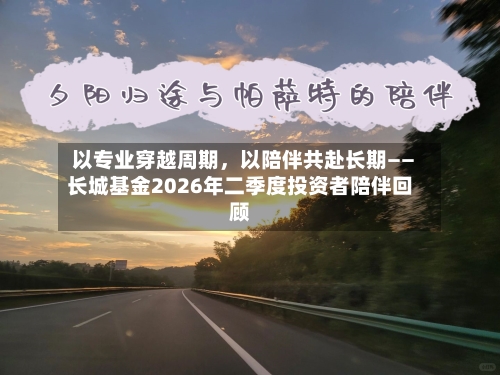 以专业穿越周期	，以陪伴共赴长期——长城基金2026年二季度投资者陪伴回顾-第3张图片
