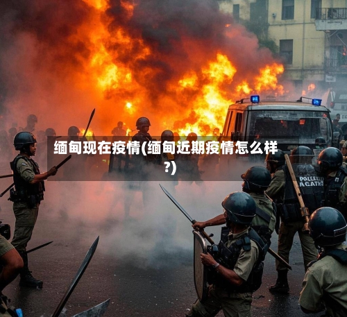 缅甸现在疫情(缅甸近期疫情怎么样?)