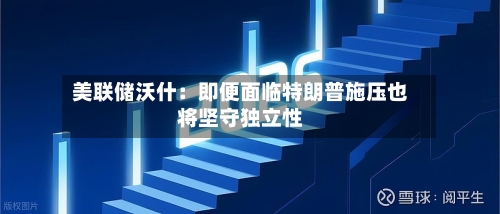 美联储沃什：即便面临特朗普施压也将坚守独立性