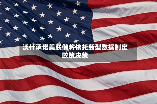 沃什承诺美联储将依托新型数据制定政策决策