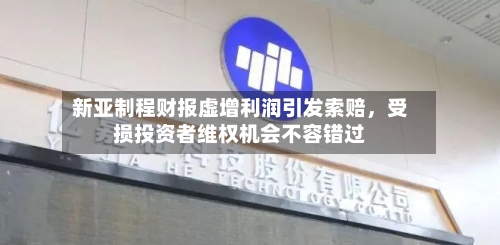 新亚制程财报虚增利润引发索赔，受损投资者维权机会不容错过
