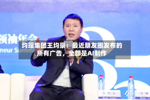 均瑶集团王均豪：最近朋友圈发布的所有广告，全部是AI制作-第2张图片