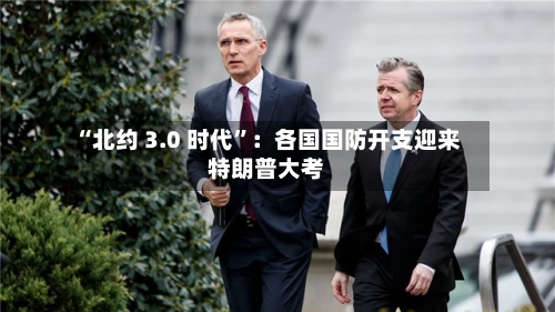 “北约 3.0 时代	”：各国国防开支迎来特朗普大考-第2张图片