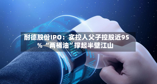 耐德股份IPO：实控人父子控股近95% “两桶油”撑起半壁江山-第3张图片