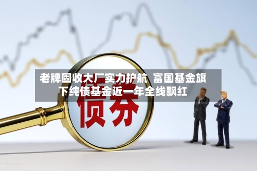 老牌固收大厂实力护航  富国基金旗下纯债基金近一年全线飘红-第2张图片