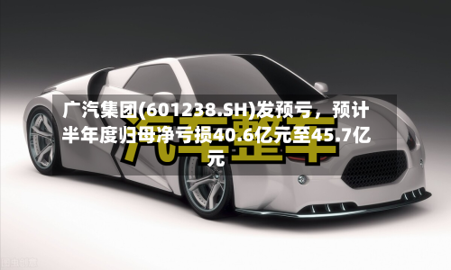广汽集团(601238.SH)发预亏，预计半年度归母净亏损40.6亿元至45.7亿元