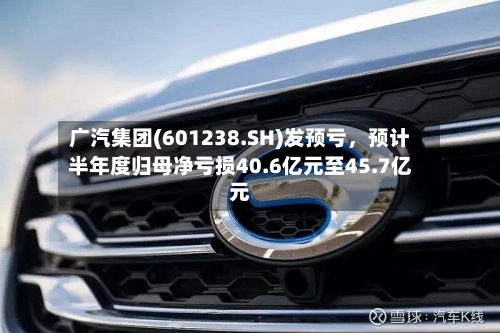 广汽集团(601238.SH)发预亏，预计半年度归母净亏损40.6亿元至45.7亿元-第3张图片