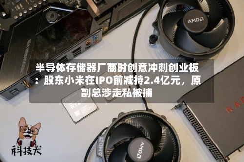 半导体存储器厂商时创意冲刺创业板：股东小米在IPO前减持2.4亿元，原副总涉走私被捕-第2张图片