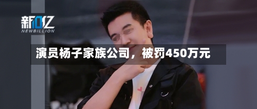 演员杨子家族公司，被罚450万元-第2张图片