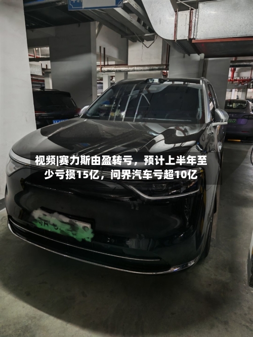 视频|赛力斯由盈转亏，预计上半年至少亏损15亿，问界汽车亏超10亿