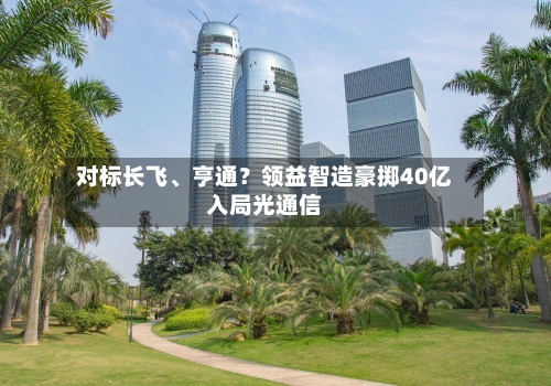 对标长飞、亨通？领益智造豪掷40亿入局光通信-第2张图片