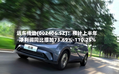 远东传动(002406.SZ)：预计上半年净利润同比增加73.69%-110.25%-第2张图片