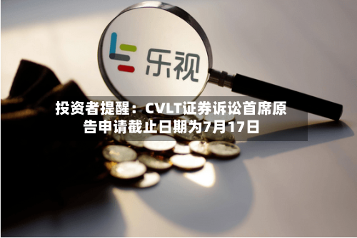 投资者提醒：CVLT证券诉讼首席原告申请截止日期为7月17日-第3张图片